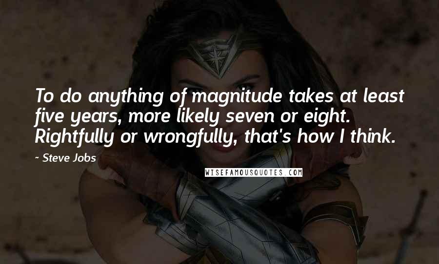 Steve Jobs Quotes: To do anything of magnitude takes at least five years, more likely seven or eight. Rightfully or wrongfully, that's how I think.