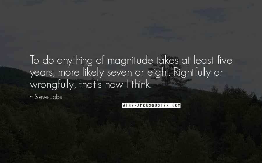 Steve Jobs Quotes: To do anything of magnitude takes at least five years, more likely seven or eight. Rightfully or wrongfully, that's how I think.