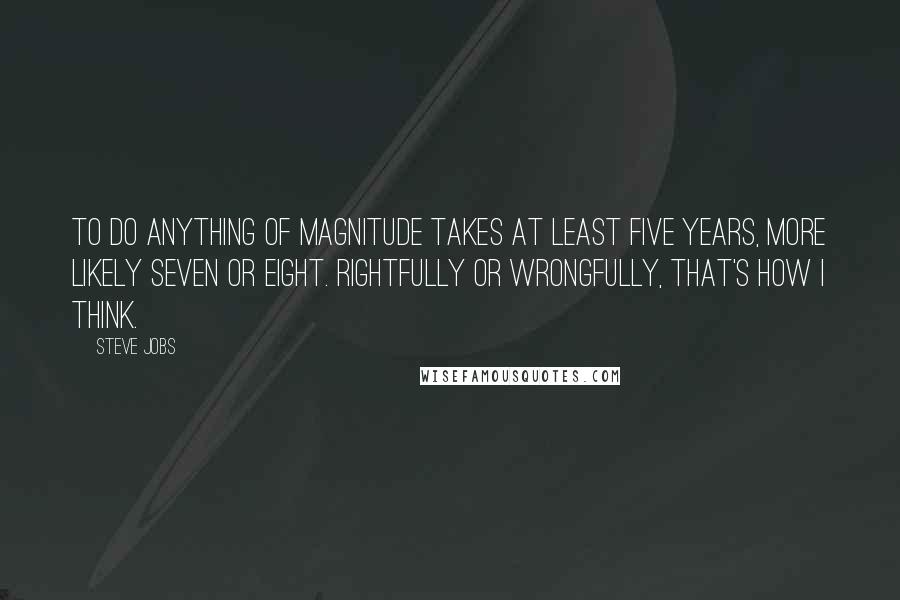 Steve Jobs Quotes: To do anything of magnitude takes at least five years, more likely seven or eight. Rightfully or wrongfully, that's how I think.