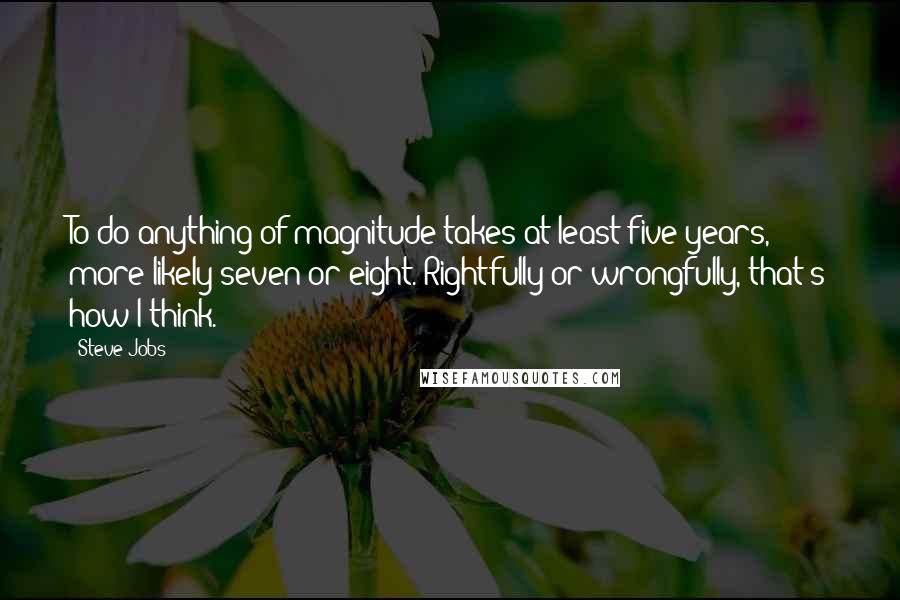 Steve Jobs Quotes: To do anything of magnitude takes at least five years, more likely seven or eight. Rightfully or wrongfully, that's how I think.