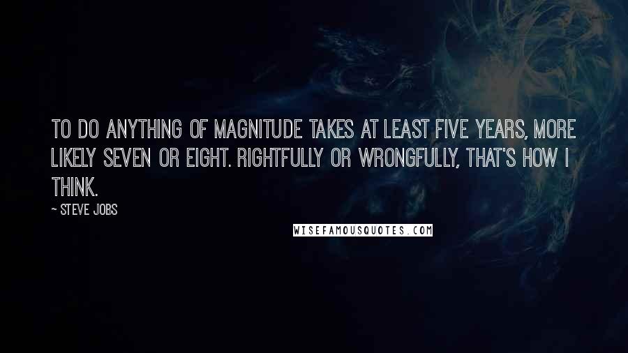 Steve Jobs Quotes: To do anything of magnitude takes at least five years, more likely seven or eight. Rightfully or wrongfully, that's how I think.