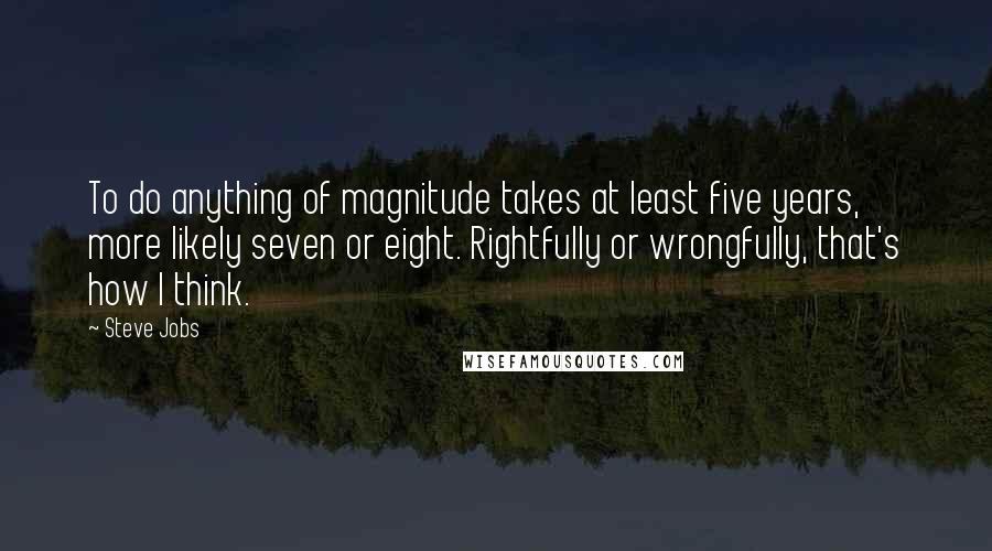 Steve Jobs Quotes: To do anything of magnitude takes at least five years, more likely seven or eight. Rightfully or wrongfully, that's how I think.