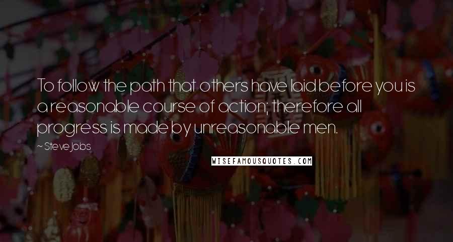 Steve Jobs Quotes: To follow the path that others have laid before you is a reasonable course of action; therefore all progress is made by unreasonable men.