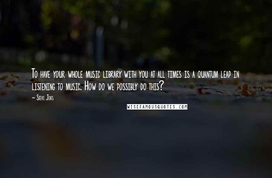 Steve Jobs Quotes: To have your whole music library with you at all times is a quantum leap in listening to music. How do we possibly do this?