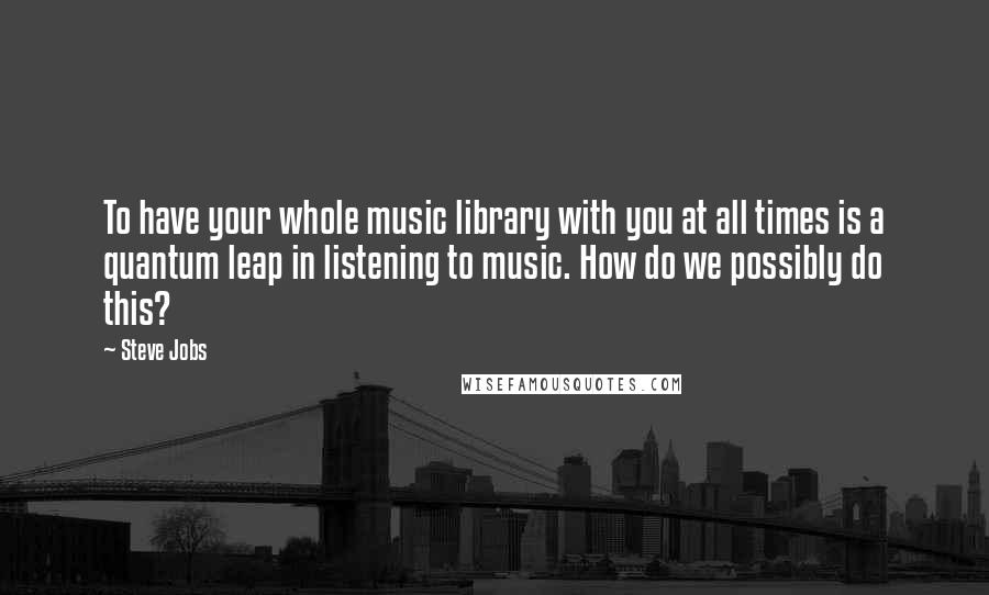 Steve Jobs Quotes: To have your whole music library with you at all times is a quantum leap in listening to music. How do we possibly do this?