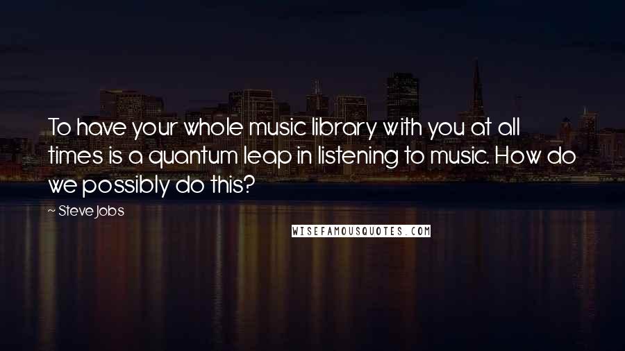 Steve Jobs Quotes: To have your whole music library with you at all times is a quantum leap in listening to music. How do we possibly do this?