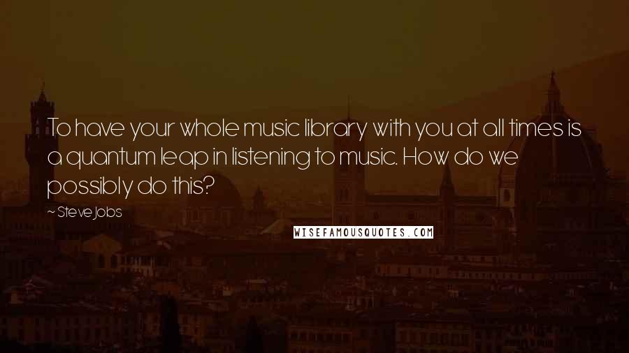 Steve Jobs Quotes: To have your whole music library with you at all times is a quantum leap in listening to music. How do we possibly do this?