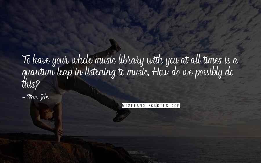 Steve Jobs Quotes: To have your whole music library with you at all times is a quantum leap in listening to music. How do we possibly do this?