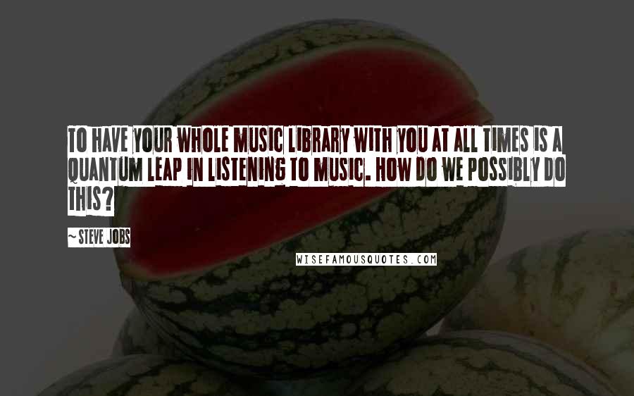 Steve Jobs Quotes: To have your whole music library with you at all times is a quantum leap in listening to music. How do we possibly do this?