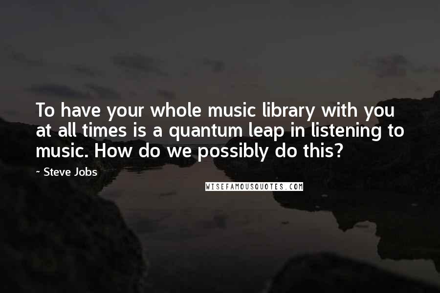 Steve Jobs Quotes: To have your whole music library with you at all times is a quantum leap in listening to music. How do we possibly do this?