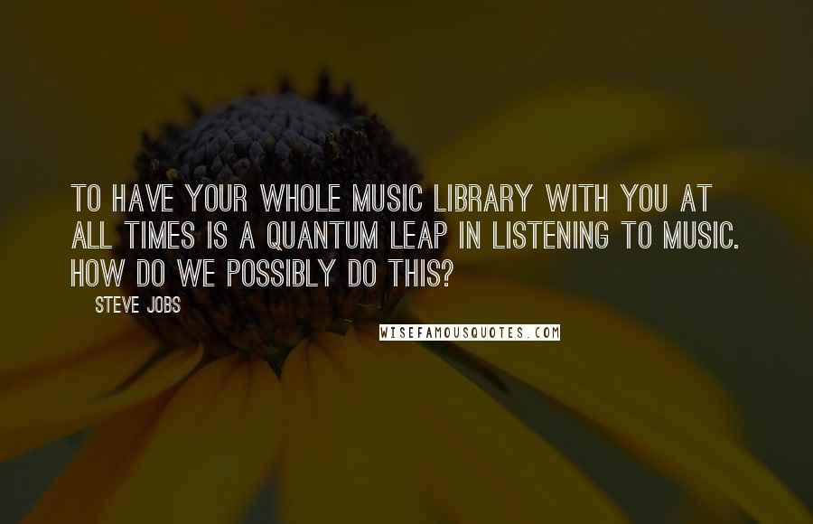Steve Jobs Quotes: To have your whole music library with you at all times is a quantum leap in listening to music. How do we possibly do this?