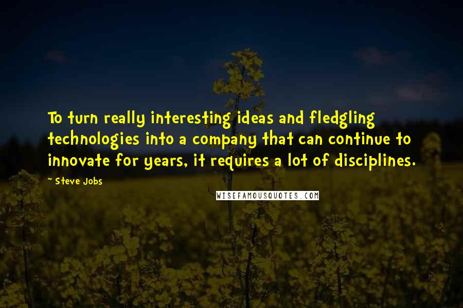Steve Jobs Quotes: To turn really interesting ideas and fledgling technologies into a company that can continue to innovate for years, it requires a lot of disciplines.