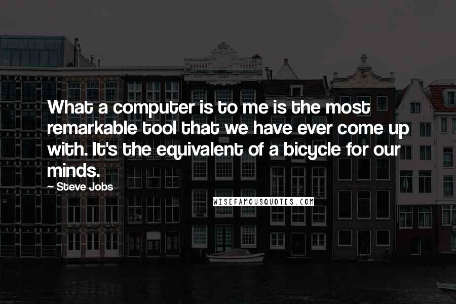 Steve Jobs Quotes: What a computer is to me is the most remarkable tool that we have ever come up with. It's the equivalent of a bicycle for our minds.