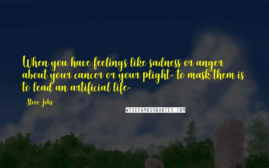 Steve Jobs Quotes: When you have feelings like sadness or anger about your cancer or your plight, to mask them is to lead an artificial life.