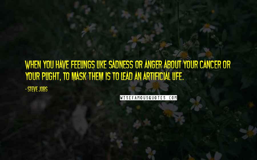 Steve Jobs Quotes: When you have feelings like sadness or anger about your cancer or your plight, to mask them is to lead an artificial life.