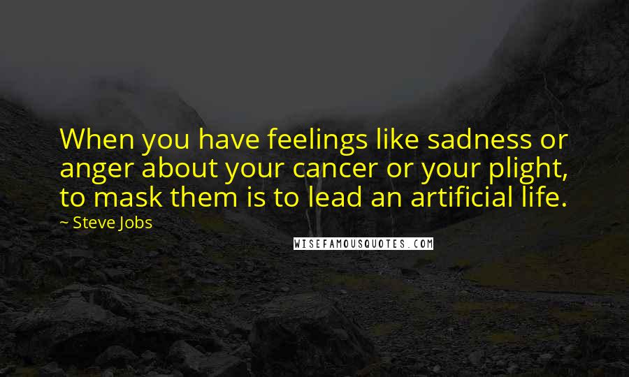 Steve Jobs Quotes: When you have feelings like sadness or anger about your cancer or your plight, to mask them is to lead an artificial life.