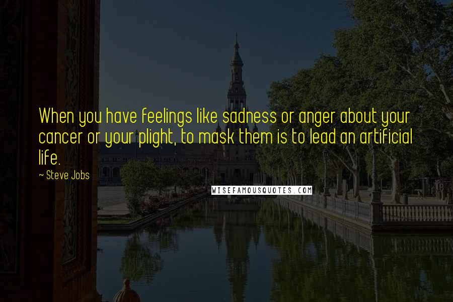 Steve Jobs Quotes: When you have feelings like sadness or anger about your cancer or your plight, to mask them is to lead an artificial life.