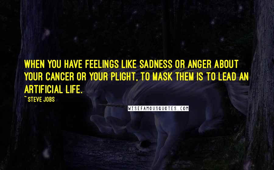 Steve Jobs Quotes: When you have feelings like sadness or anger about your cancer or your plight, to mask them is to lead an artificial life.