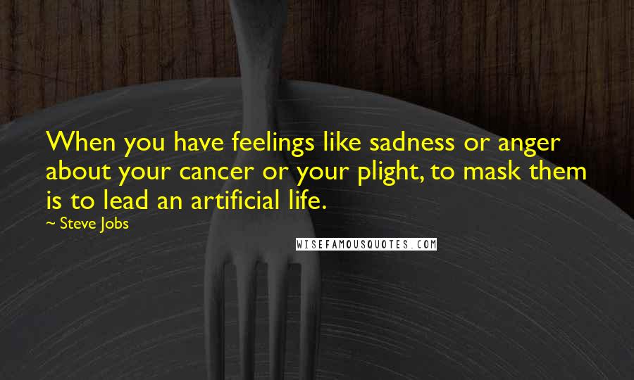 Steve Jobs Quotes: When you have feelings like sadness or anger about your cancer or your plight, to mask them is to lead an artificial life.