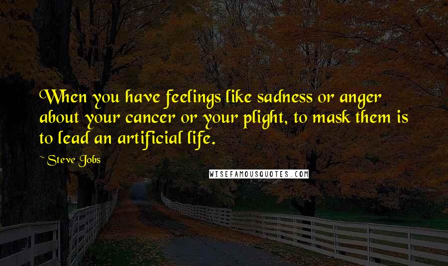 Steve Jobs Quotes: When you have feelings like sadness or anger about your cancer or your plight, to mask them is to lead an artificial life.