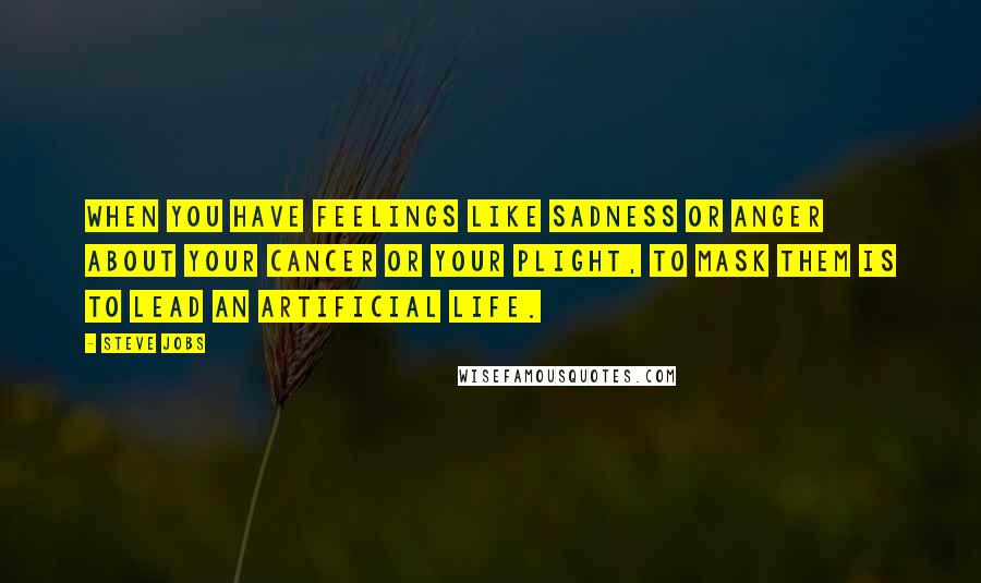 Steve Jobs Quotes: When you have feelings like sadness or anger about your cancer or your plight, to mask them is to lead an artificial life.