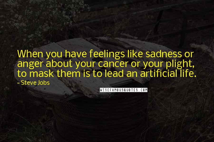 Steve Jobs Quotes: When you have feelings like sadness or anger about your cancer or your plight, to mask them is to lead an artificial life.