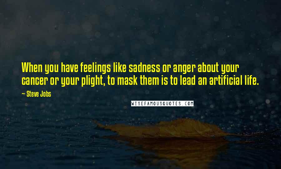 Steve Jobs Quotes: When you have feelings like sadness or anger about your cancer or your plight, to mask them is to lead an artificial life.