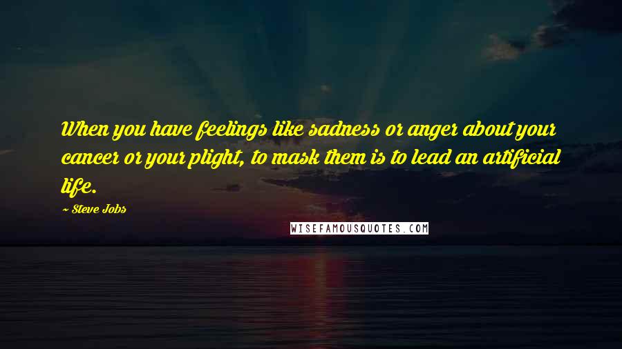 Steve Jobs Quotes: When you have feelings like sadness or anger about your cancer or your plight, to mask them is to lead an artificial life.