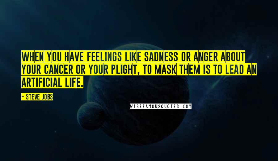 Steve Jobs Quotes: When you have feelings like sadness or anger about your cancer or your plight, to mask them is to lead an artificial life.