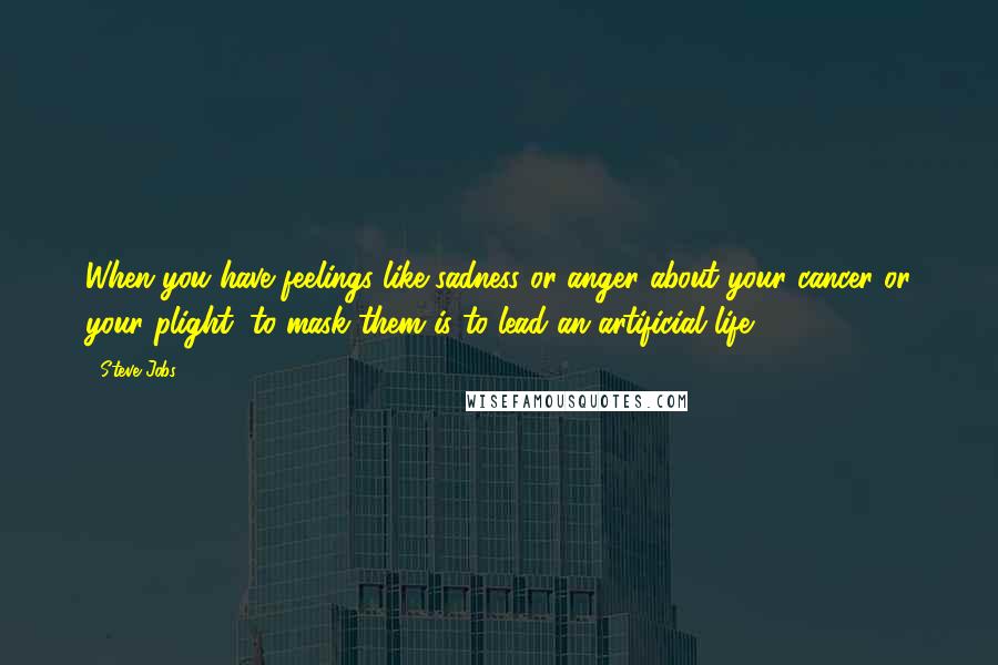 Steve Jobs Quotes: When you have feelings like sadness or anger about your cancer or your plight, to mask them is to lead an artificial life.