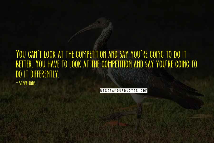 Steve Jobs Quotes: You can't look at the competition and say you're going to do it better. You have to look at the competition and say you're going to do it differently.