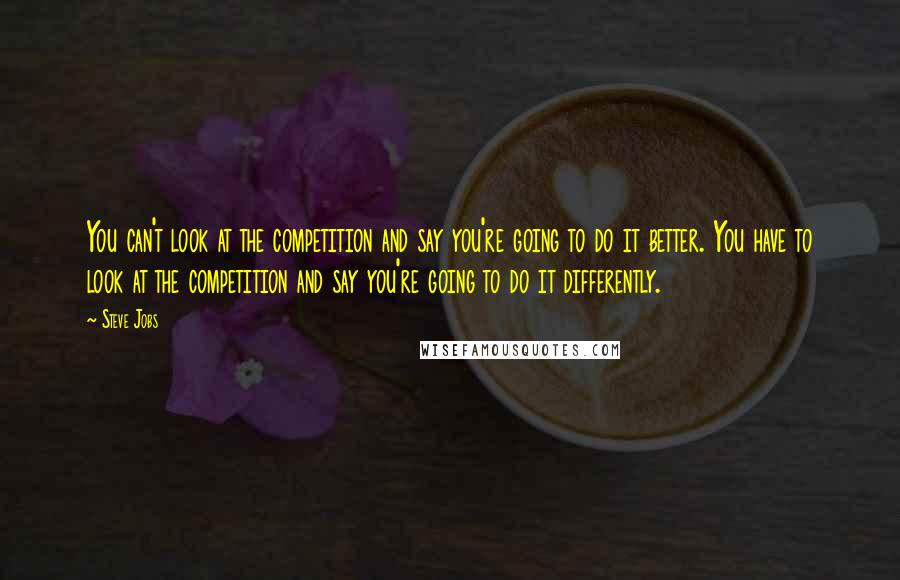 Steve Jobs Quotes: You can't look at the competition and say you're going to do it better. You have to look at the competition and say you're going to do it differently.
