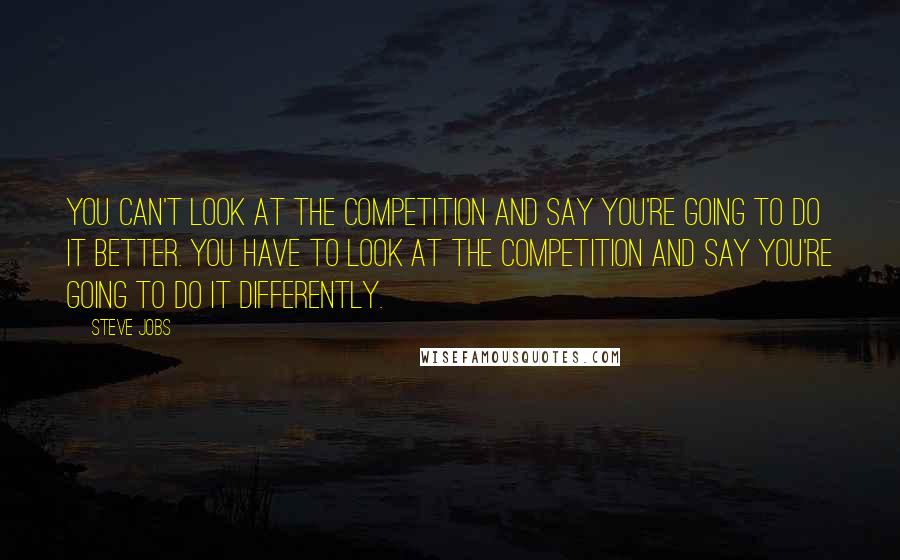 Steve Jobs Quotes: You can't look at the competition and say you're going to do it better. You have to look at the competition and say you're going to do it differently.