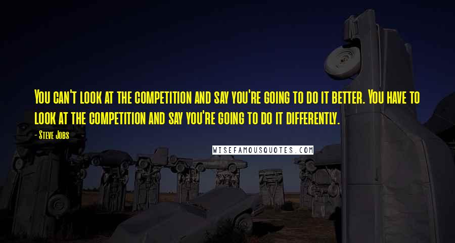 Steve Jobs Quotes: You can't look at the competition and say you're going to do it better. You have to look at the competition and say you're going to do it differently.