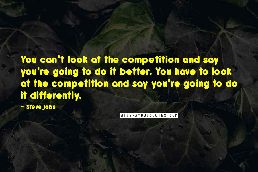 Steve Jobs Quotes: You can't look at the competition and say you're going to do it better. You have to look at the competition and say you're going to do it differently.