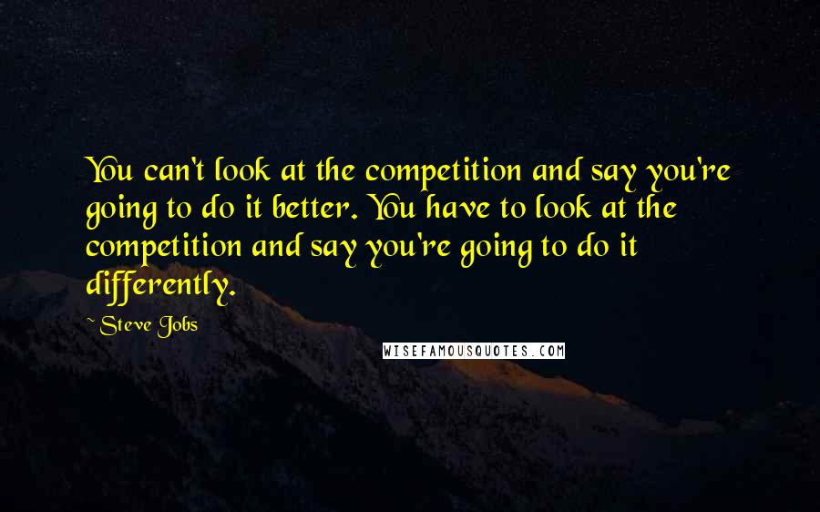 Steve Jobs Quotes: You can't look at the competition and say you're going to do it better. You have to look at the competition and say you're going to do it differently.