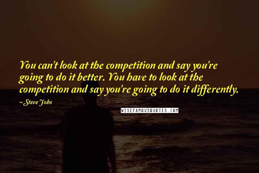 Steve Jobs Quotes: You can't look at the competition and say you're going to do it better. You have to look at the competition and say you're going to do it differently.