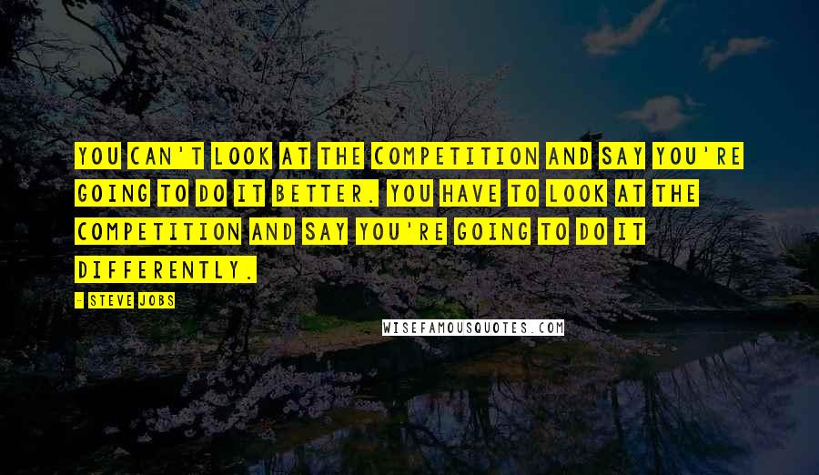 Steve Jobs Quotes: You can't look at the competition and say you're going to do it better. You have to look at the competition and say you're going to do it differently.