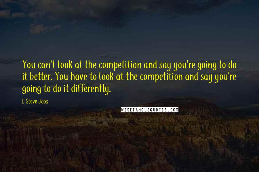 Steve Jobs Quotes: You can't look at the competition and say you're going to do it better. You have to look at the competition and say you're going to do it differently.