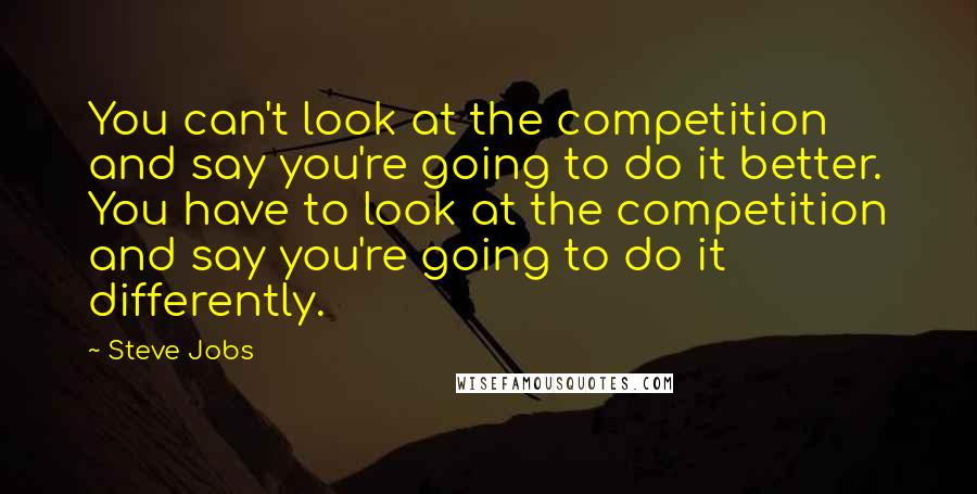 Steve Jobs Quotes: You can't look at the competition and say you're going to do it better. You have to look at the competition and say you're going to do it differently.