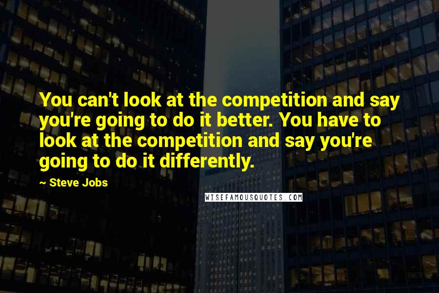 Steve Jobs Quotes: You can't look at the competition and say you're going to do it better. You have to look at the competition and say you're going to do it differently.
