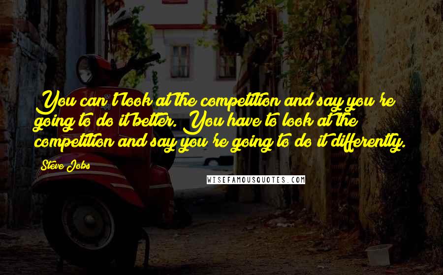 Steve Jobs Quotes: You can't look at the competition and say you're going to do it better. You have to look at the competition and say you're going to do it differently.