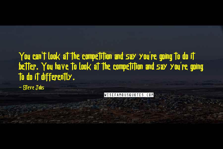 Steve Jobs Quotes: You can't look at the competition and say you're going to do it better. You have to look at the competition and say you're going to do it differently.