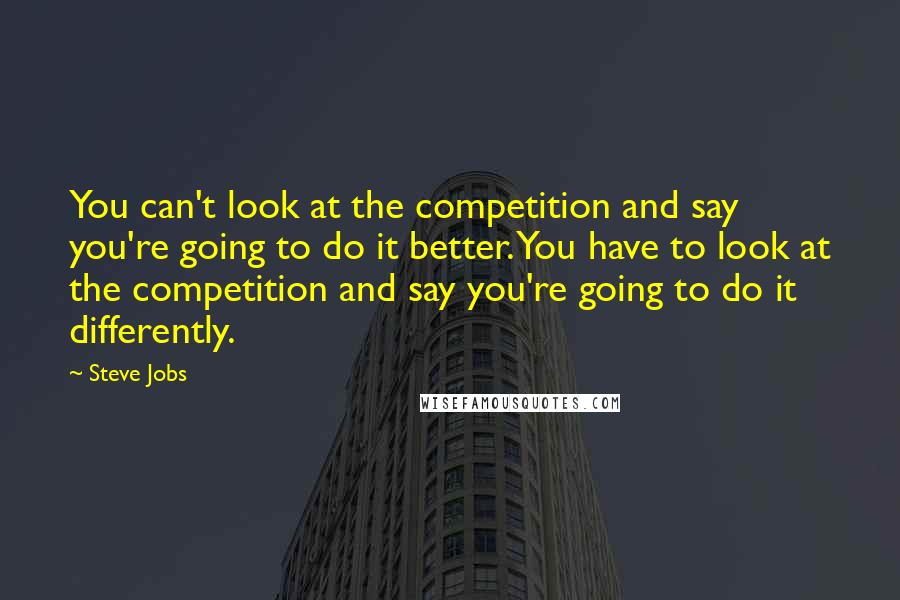 Steve Jobs Quotes: You can't look at the competition and say you're going to do it better. You have to look at the competition and say you're going to do it differently.
