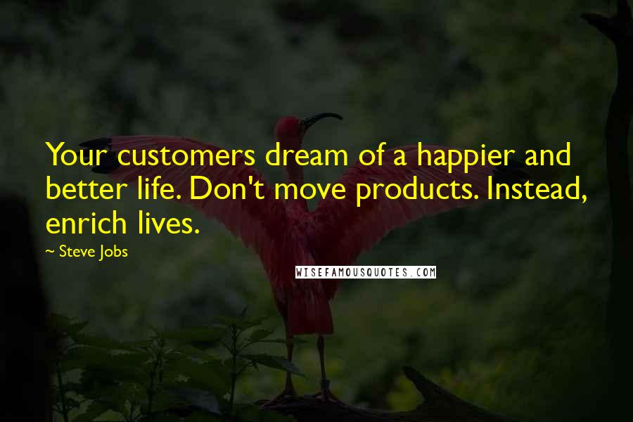 Steve Jobs Quotes: Your customers dream of a happier and better life. Don't move products. Instead, enrich lives.