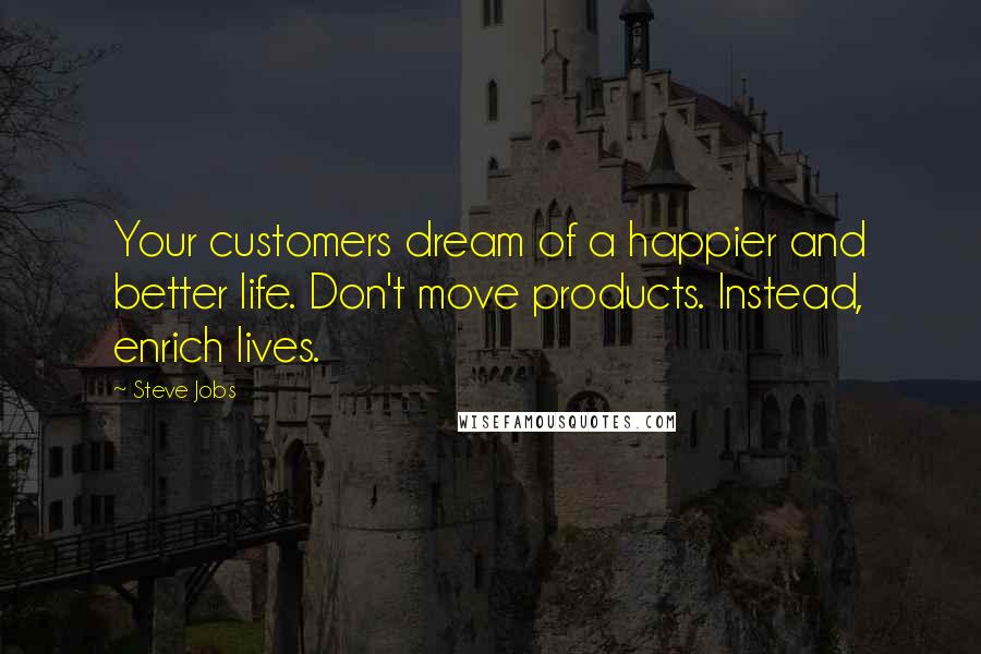 Steve Jobs Quotes: Your customers dream of a happier and better life. Don't move products. Instead, enrich lives.