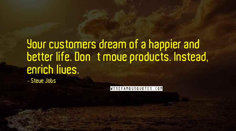 Steve Jobs Quotes: Your customers dream of a happier and better life. Don't move products. Instead, enrich lives.