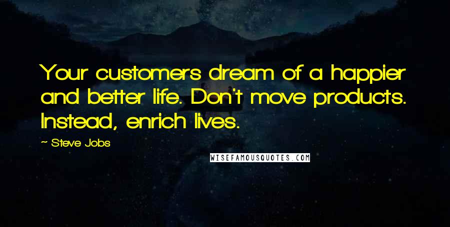 Steve Jobs Quotes: Your customers dream of a happier and better life. Don't move products. Instead, enrich lives.