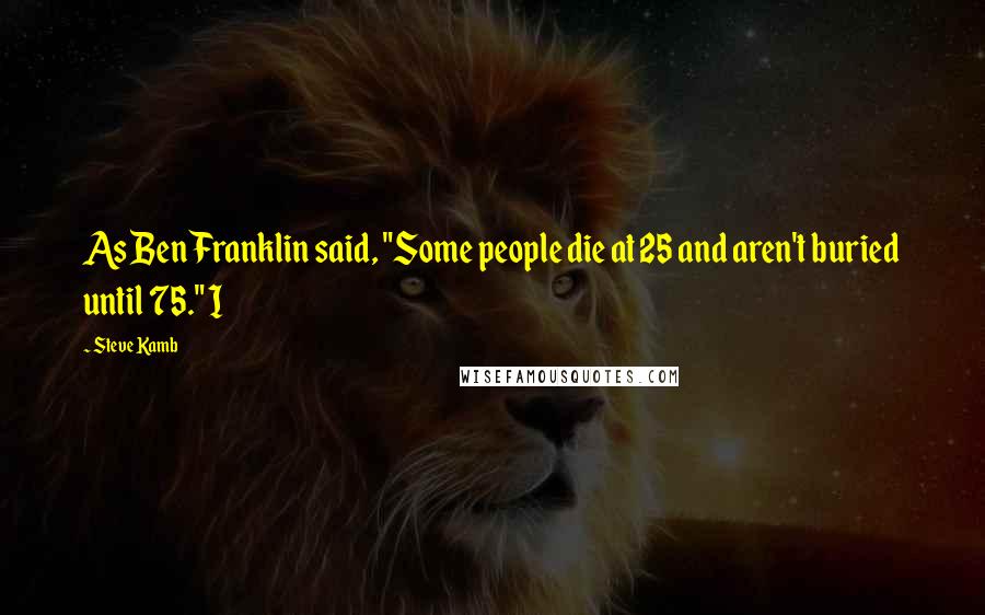 Steve Kamb Quotes: As Ben Franklin said, "Some people die at 25 and aren't buried until 75." I