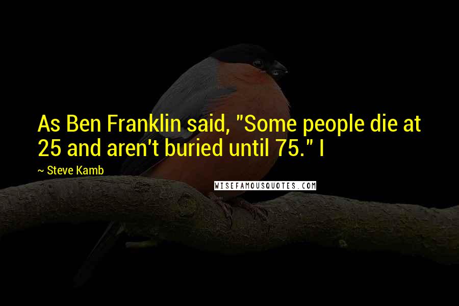 Steve Kamb Quotes: As Ben Franklin said, "Some people die at 25 and aren't buried until 75." I